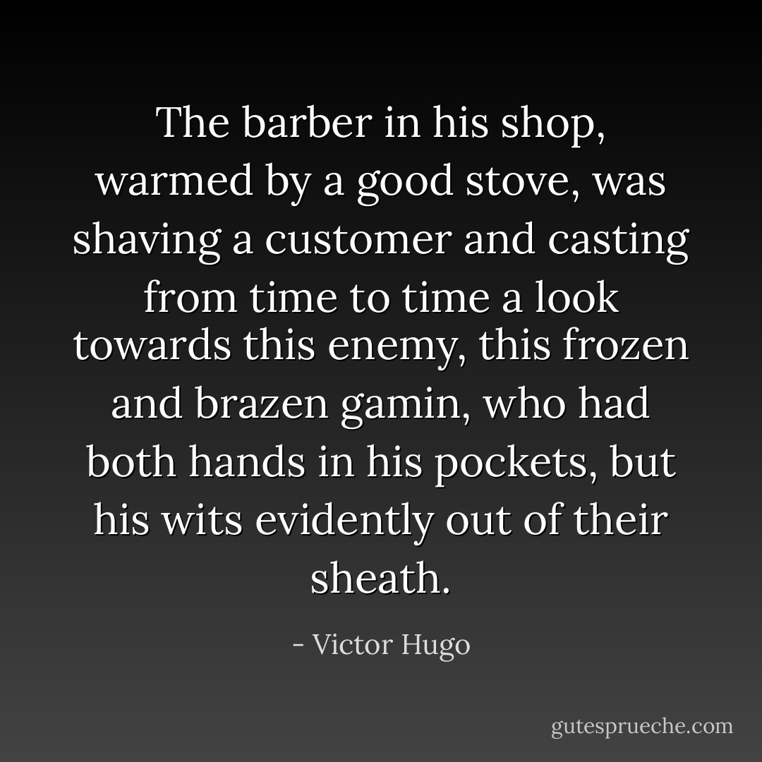 The barber in his shop, warmed by a good stove, was shaving a customer and casting from time to time a look towards this enemy, this frozen and brazen gamin, who had both hands in his pockets, but his wits evidently out of their sheath. - Victor Hugo