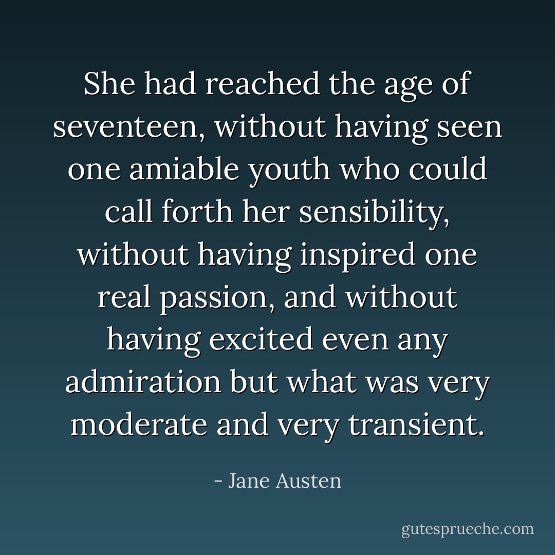 She had reached the age of seventeen, without having seen one amiable youth who could call forth her sensibility, without having inspired one real passion, and without having excited even any admiration but what was very moderate and very transient. - Jane Austen