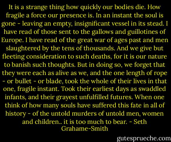 It is a strange thing how quickly our bodies die. How fragile a force our presence is. In an instant the soul is gone - leaving an empty, insignificant vessel in its stead. I have read of those sent to the gallows and guillotines of Europe. I have read of the great war of ages past and men slaughtered by the tens of thousands. And we give but fleeting consideration to such deaths, for it is our nature to banish such thoughts. But in doing so, we forget that they were each as alive as we, and the one length of rope - or bullet - or blade, took the whole of their lives in that one, fragile instant. Took their earliest days as swaddled infants, and their grayest unfulfilled futures. When one think of how many souls have suffered this fate in all of history - of the untold murders of untold men, women and children.. it is too much to bear. - Seth Grahame-Smith