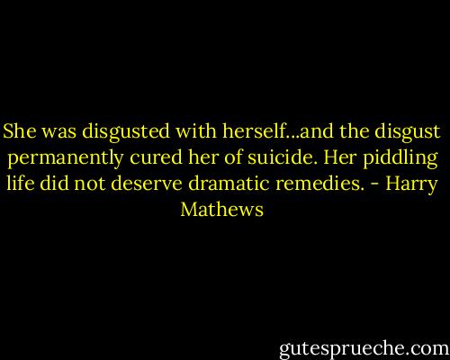She was disgusted with herself...and the disgust permanently cured her of suicide. Her piddling life did not deserve dramatic remedies. - Harry Mathews