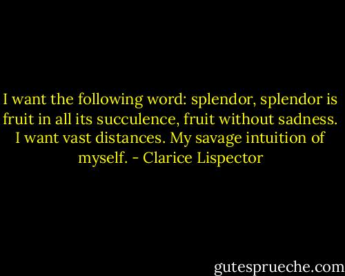 I want the following word: splendor, splendor is fruit in all its succulence, fruit without sadness. I want vast distances. My savage intuition of myself. - Clarice Lispector