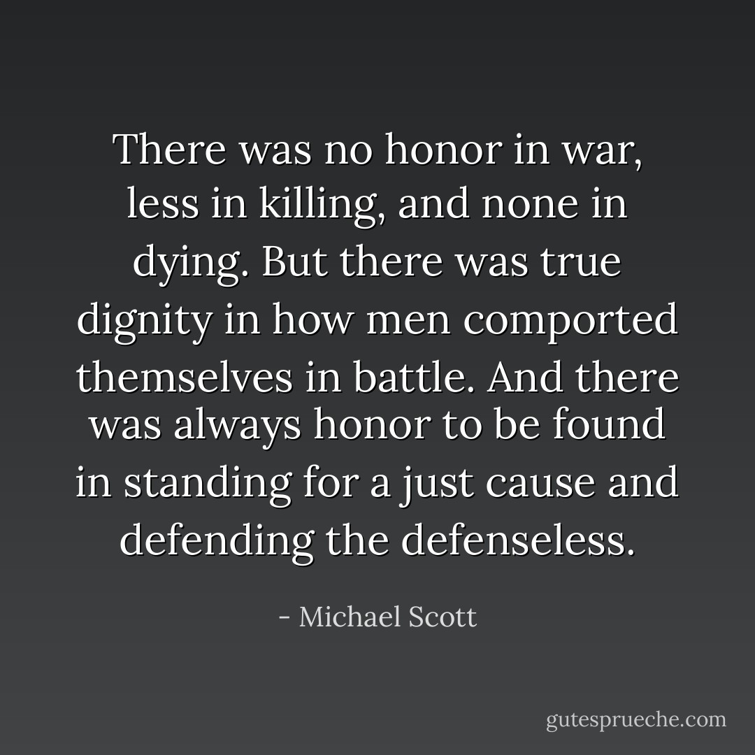 There was no honor in war, less in killing, and none in dying. But there was true dignity in how men comported themselves in battle. And there was always honor to be found in standing for a just cause and defending the defenseless. - Michael Scott