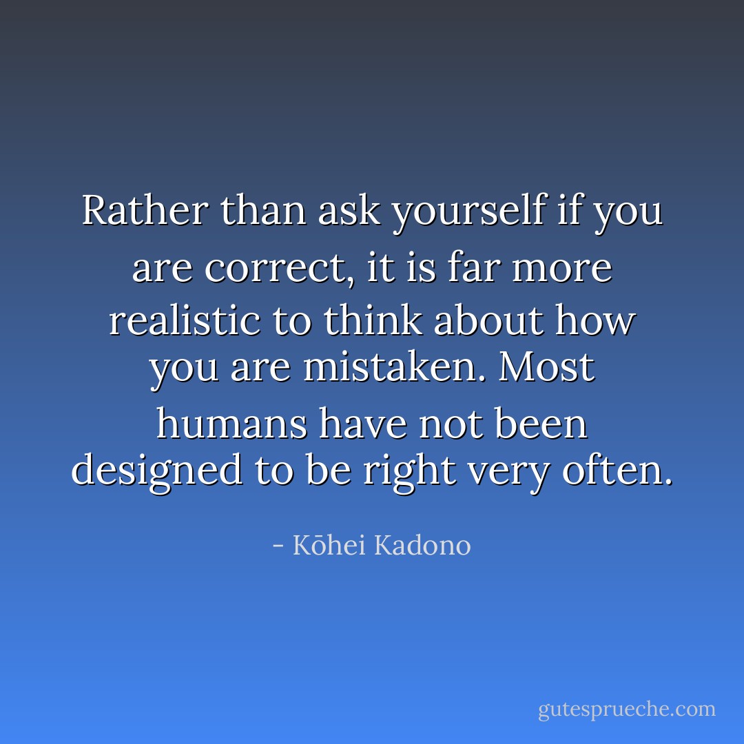 Rather than ask yourself if you are correct, it is far more realistic to think about how you are mistaken. Most humans have not been designed to be right very often. - Kōhei Kadono