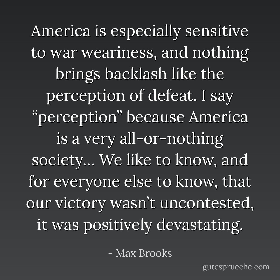America is especially sensitive to war weariness, and nothing brings backlash like the perception of defeat. I say “perception” because America is a very all-or-nothing society… We like to know, and for everyone else to know, that our victory wasn’t uncontested, it was positively devastating. - Max Brooks