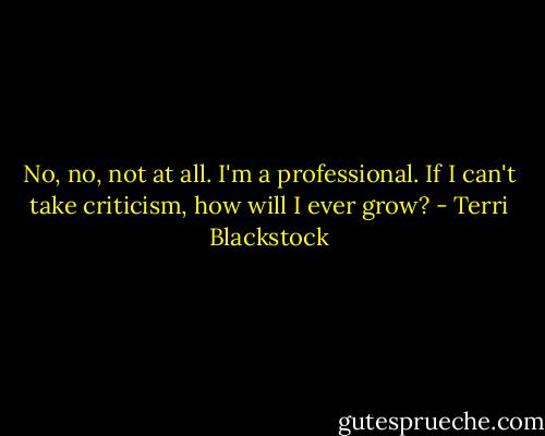 No, no, not at all. I'm a professional. If I can't take criticism, how will I ever grow? - Terri Blackstock