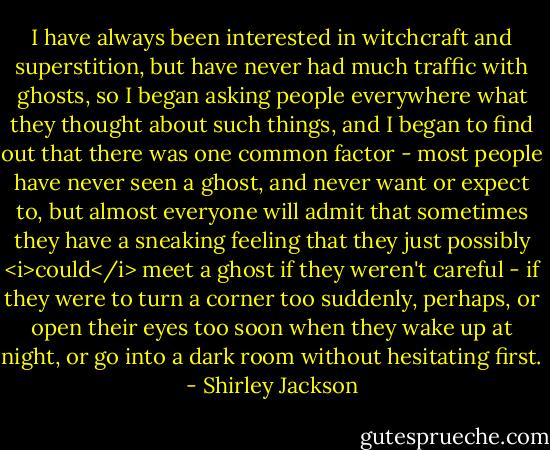 I have always been interested in witchcraft and superstition, but have never had much traffic with ghosts, so I began asking people everywhere what they thought about such things, and I began to find out that there was one common factor - most people have never seen a ghost, and never want or expect to, but almost everyone will admit that sometimes they have a sneaking feeling that they just possibly <i>could</i> meet a ghost if they weren't careful - if they were to turn a corner too suddenly, perhaps, or open their eyes too soon when they wake up at night, or go into a dark room without hesitating first. - Shirley Jackson