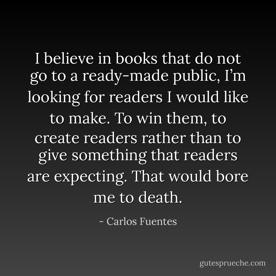 I believe in books that do not go to a ready-made public, I’m looking for readers I would like to make. To win them, to create readers rather than to give something that readers are expecting. That would bore me to death. - Carlos Fuentes