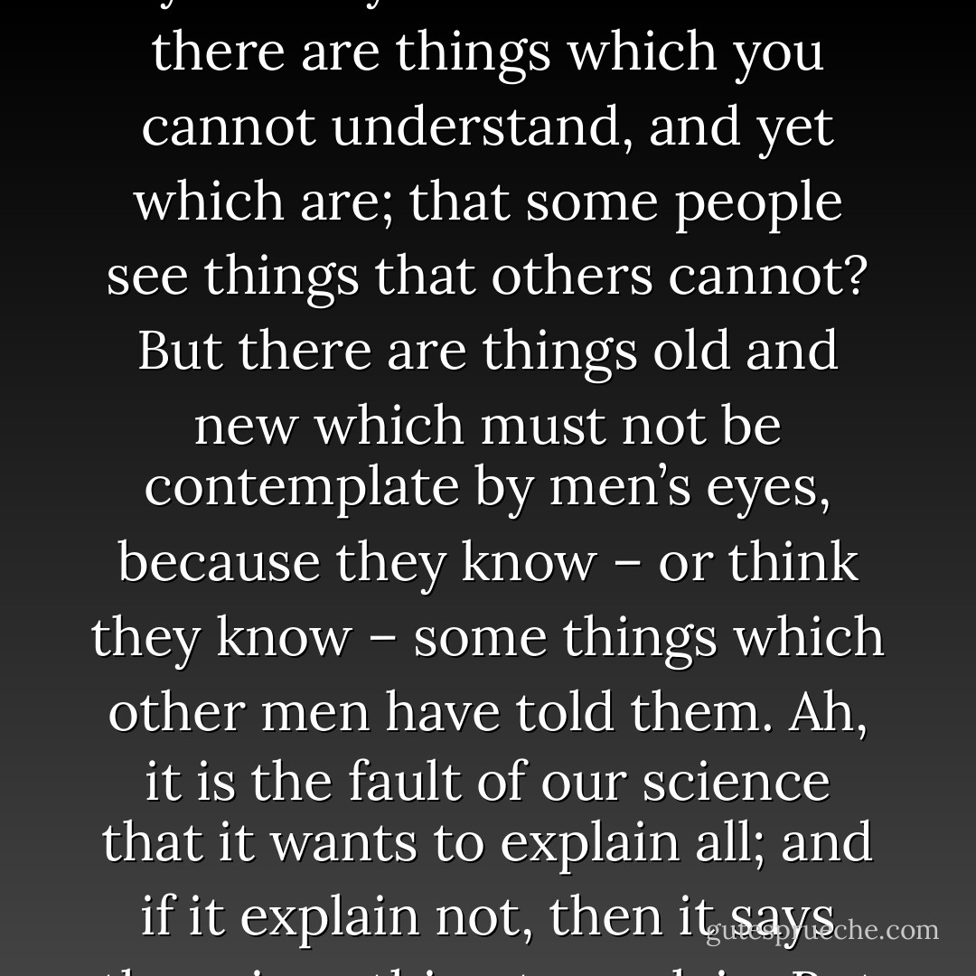 You are clever man, friend John; you reason well, and your wit is bold; but you are too prejudiced. You do not let your eyes see nor your ears hear, and that which is outside your daily life is not of account to you. Do you not think that there are things which you cannot understand, and yet which are; that some people see things that others cannot? But there are things old and new which must not be contemplate by men’s eyes, because they know – or think they know – some things which other men have told them. Ah, it is the fault of our science that it wants to explain all; and if it explain not, then it says there is nothing to explain. But yet we see around us every day the growth of new beliefs, which think themselves new; and which are yet but the old, which pretend to be young – like the fine ladies at the opera. - Bram Stoker