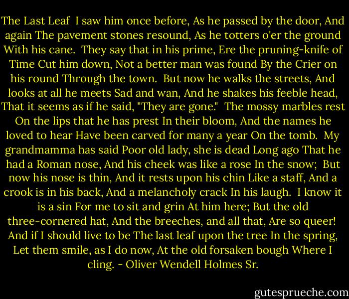 The Last Leaf<br /><br />I saw him once before,<br />As he passed by the door,<br />And again<br />The pavement stones resound,<br />As he totters o'er the ground<br />With his cane.<br /><br />They say that in his prime,<br />Ere the pruning-knife of Time<br />Cut him down,<br />Not a better man was found<br />By the Crier on his round<br />Through the town.<br /><br />But now he walks the streets,<br />And looks at all he meets<br />Sad and wan,<br />And he shakes his feeble head,<br />That it seems as if he said,<br />"They are gone."<br /><br />The mossy marbles rest<br />On the lips that he has prest<br />In their bloom,<br />And the names he loved to hear<br />Have been carved for many a year<br />On the tomb.<br /><br />My grandmamma has said<br />Poor old lady, she is dead<br />Long ago<br />That he had a Roman nose,<br />And his cheek was like a rose<br />In the snow;<br /><br />But now his nose is thin,<br />And it rests upon his chin<br />Like a staff,<br />And a crook is in his back,<br />And a melancholy crack<br />In his laugh.<br /><br />I know it is a sin<br />For me to sit and grin<br />At him here;<br />But the old three-cornered hat,<br />And the breeches, and all that,<br />Are so queer!<br /><br />And if I should live to be<br />The last leaf upon the tree<br />In the spring,<br />Let them smile, as I do now,<br />At the old forsaken bough<br />Where I cling. - Oliver Wendell Holmes Sr.
