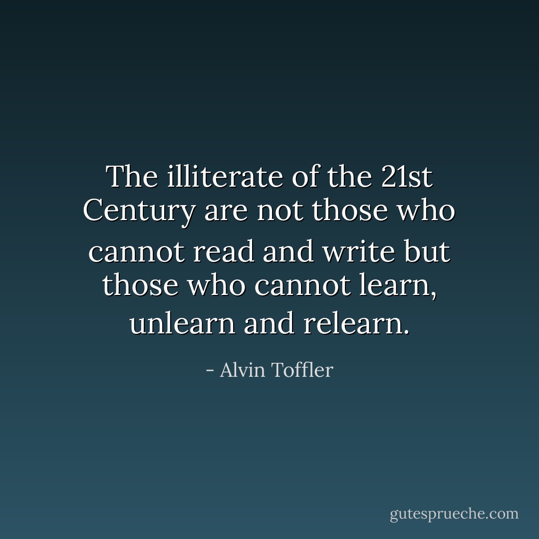 The illiterate of the 21st Century are not those who cannot read and write but those who cannot learn, unlearn and relearn. - Alvin Toffler