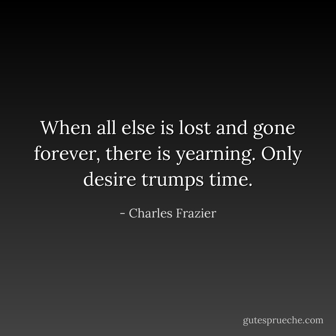 When all else is lost and gone forever, there is yearning. Only desire trumps time. - Charles Frazier