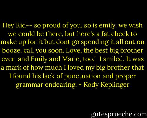 Hey Kid--<br />so proud of you. so is emily. we wish we could be there, but here's a fat check to make up for it but dont go spending it all out on booze. call you soon.<br />Love, the best big brother ever <br />and Emily and Marie, too."<br /><br />I smiled. It was a mark of how much I loved my big brother that I found his lack of punctuation and proper grammar endearing. - Kody Keplinger