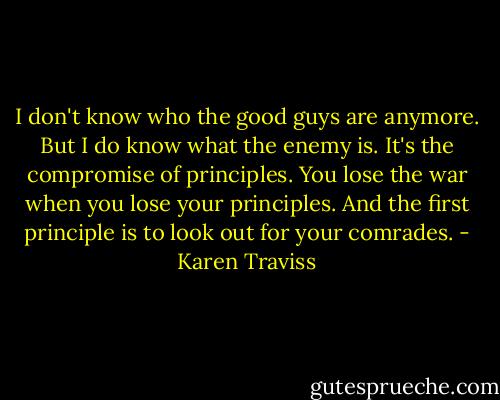 I don't know who the good guys are anymore. But I do know what the enemy is. It's the compromise of principles. You lose the war when you lose your principles. And the first principle is to look out for your comrades. - Karen Traviss