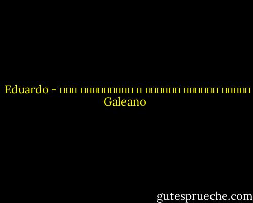 الزمن أرضعنا بالأمس ، وسيلتهمنا غدا - Eduardo Galeano