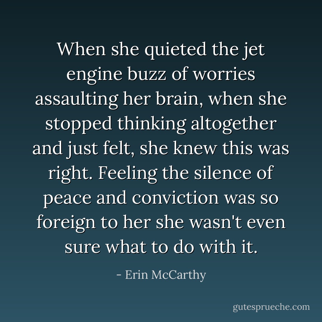 When she quieted the jet engine buzz of worries assaulting her brain, when she stopped thinking altogether and just felt, she knew this was right. Feeling the silence of peace and conviction was so foreign to her she wasn't even sure what to do with it. - Erin McCarthy