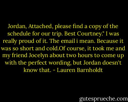 Jordan, Attached, please find a copy of the schedule for our trip. Best Courtney."<br />I was really proud of it. The email i mean. Because it was so short and cold.Of course, it took me and my friend Jocelyn about two hours to come up with the perfect wording, but Jordan doesn't know that. - Lauren Barnholdt