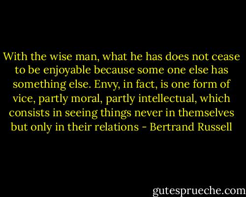With the wise man, what he has does not cease to be enjoyable because some one else has something else. Envy, in fact, is one form of vice, partly moral, partly intellectual, which consists in seeing things never in themselves but only in their relations - Bertrand Russell