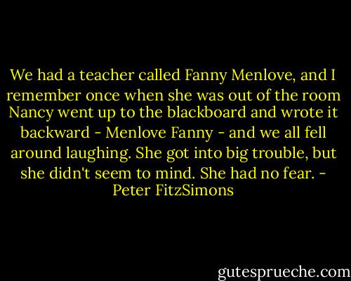 We had a teacher called Fanny Menlove, and I remember once when she was out of the room Nancy went up to the blackboard and wrote it backward - Menlove Fanny - and we all fell around laughing. She got into big trouble, but she didn't seem to mind. She had no fear. - Peter FitzSimons