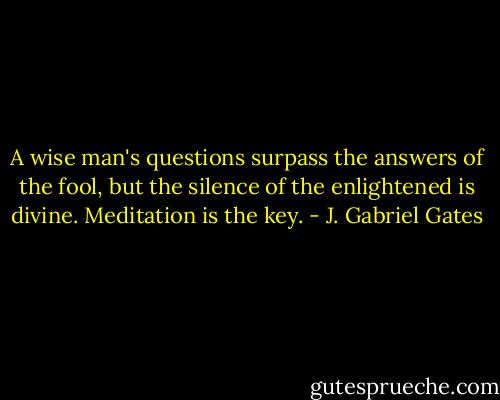 A wise man's questions surpass the answers of the fool, but the silence of the enlightened is divine. Meditation is the key. - J. Gabriel Gates