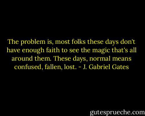 The problem is, most folks these days don't have enough faith to see the magic that's all around them. These days, normal means confused, fallen, lost. - J. Gabriel Gates