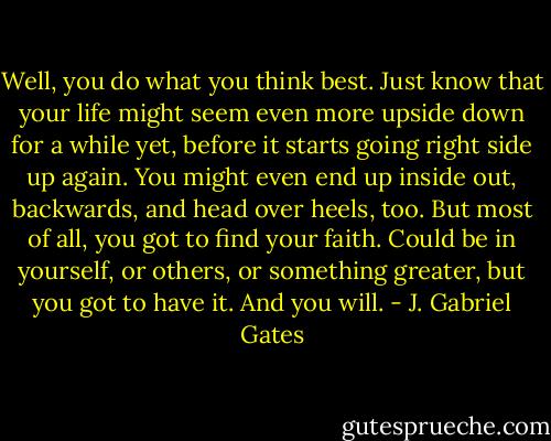 Well, you do what you think best. Just know that your life might seem even more upside down for a while yet, before it starts going right side up again. You might even end up inside out, backwards, and head over heels, too. But most of all, you got to find your faith. Could be in yourself, or others, or something greater, but you got to have it. And you will. - J. Gabriel Gates