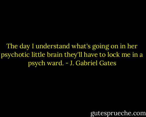 The day I understand what's going on in her psychotic little brain they'll have to lock me in a psych ward. - J. Gabriel Gates