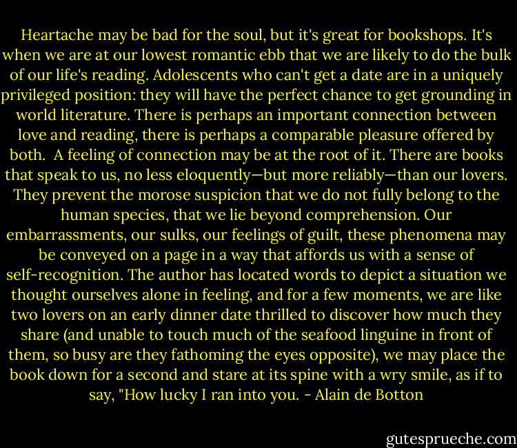 Heartache may be bad for the soul, but it's great for bookshops. It's when we are at our lowest romantic ebb that we are likely to do the bulk of our life's reading. Adolescents who can't get a date are in a uniquely privileged position: they will have the perfect chance to get grounding in world literature. There is perhaps an important connection between love and reading, there is perhaps a comparable pleasure offered by both.<br /><br />A feeling of connection may be at the root of it. There are books that speak to us, no less eloquently—but more reliably—than our lovers. They prevent the morose suspicion that we do not fully belong to the human species, that we lie beyond comprehension. Our embarrassments, our sulks, our feelings of guilt, these phenomena may be conveyed on a page in a way that affords us with a sense of self-recognition. The author has located words to depict a situation we thought ourselves alone in feeling, and for a few moments, we are like two lovers on an early dinner date thrilled to discover how much they share (and unable to touch much of the seafood linguine in front of them, so busy are they fathoming the eyes opposite), we may place the book down for a second and stare at its spine with a wry smile, as if to say, "How lucky I ran into you. - Alain de Botton