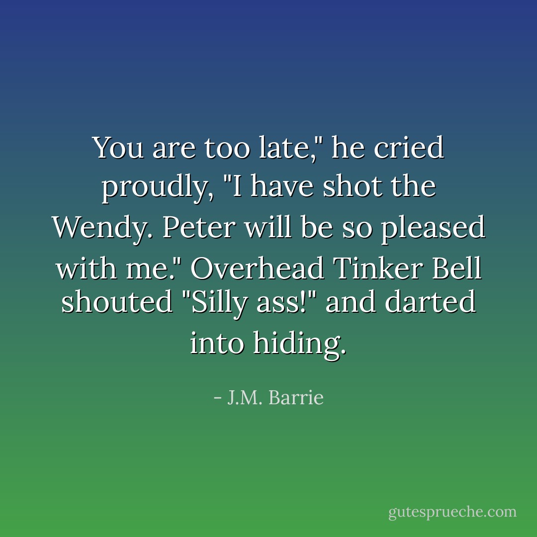 You are too late," he cried proudly, "I have shot the Wendy. Peter will be so pleased with me."<br />Overhead Tinker Bell shouted "Silly ass!" and darted into hiding. - J.M. Barrie