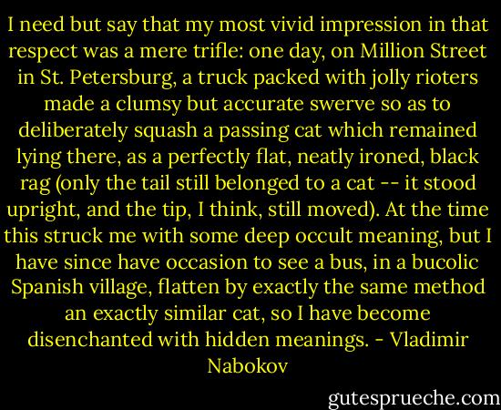 I need but say that my most vivid impression in that respect was a mere trifle: one day, on Million Street in St. Petersburg, a truck packed with jolly rioters made a clumsy but accurate swerve so as to deliberately squash a passing cat which remained lying there, as a perfectly flat, neatly ironed, black rag (only the tail still belonged to a cat -- it stood upright, and the tip, I think, still moved). At the time this struck me with some deep occult meaning, but I have since have occasion to see a bus, in a bucolic Spanish village, flatten by exactly the same method an exactly similar cat, so I have become disenchanted with hidden meanings. - Vladimir Nabokov