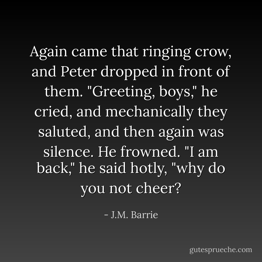 Again came that ringing crow, and Peter dropped in front of them. "Greeting, boys," he cried, and mechanically they saluted, and then again was silence.<br />He frowned.<br />"I am back," he said hotly, "why do you not cheer? - J.M. Barrie