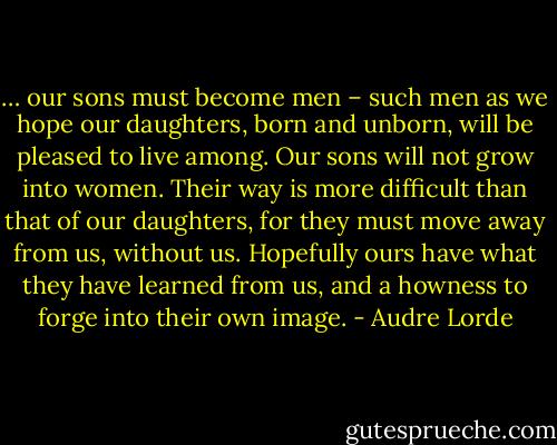 … our sons must become men – such men as we hope our daughters, born and unborn, will be pleased to live among. Our sons will not grow into women. Their<br />way is more difficult than that of our daughters, for they must move away from us, without us. Hopefully ours have what they have learned from us, and a howness to forge into their own image. - Audre Lorde