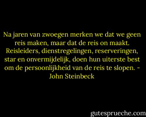 Na jaren van zwoegen merken we dat we geen reis maken, maar dat de reis on maakt. Reisleiders, dienstregelingen, reserveringen, star en onvermijdelijk, doen hun uiterste best om de persoonlijkheid van de reis te slopen. - John Steinbeck