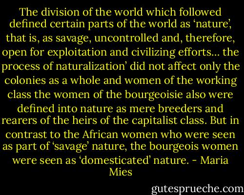 The division of the world which followed defined certain parts of the world as ‘nature’, that is, as savage, uncontrolled and, therefore, open for exploitation and civilizing efforts… the process of naturalization’ did not affect only the colonies as a whole and women of the working class the women of the bourgeoisie also were defined into nature as mere breeders and rearers of the heirs of the capitalist class. But in contrast to the African women who were seen as part of ‘savage’ nature, the bourgeois women were seen as ‘domesticated’<br />nature. - Maria Mies