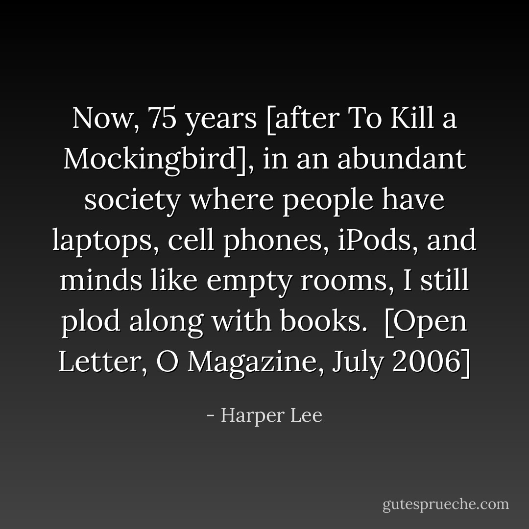 Now, 75 years [after <a href="https://www.goodreads.com/book/show/2657.To_Kill_a_Mockingbird" rel="nofollow noopener">To Kill a Mockingbird</a>], in an abundant society where people have laptops, cell phones, iPods, and minds like empty rooms, I still plod along with books.<br /><br />[Open Letter, <i>O Magazine</i>, July 2006] - Harper Lee
