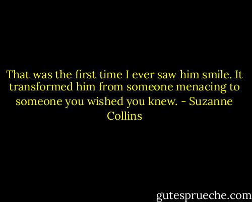 That was the first time I ever saw him smile. It transformed him from someone menacing to someone you wished you knew. - Suzanne Collins
