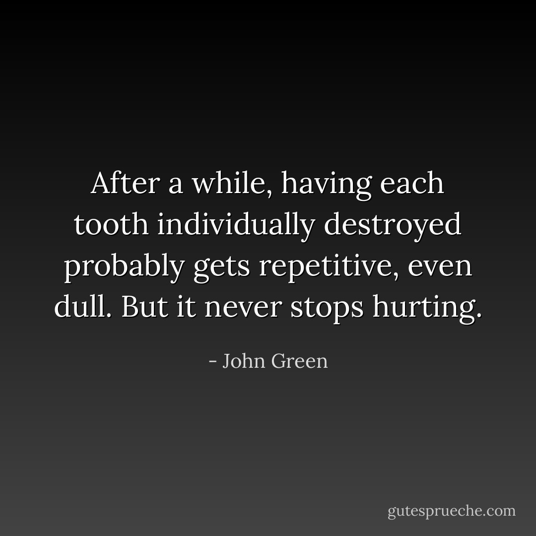 After a while, having each tooth individually destroyed probably gets repetitive, even dull. But it never stops hurting. - John Green