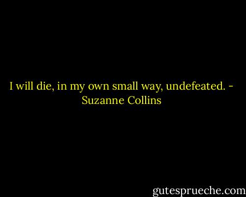 I will die, in my own small way, undefeated. - Suzanne Collins