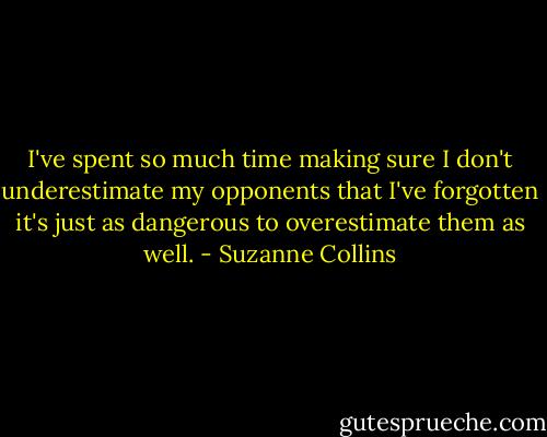 I've spent so much time making sure I don't underestimate my opponents that I've forgotten it's just as dangerous to overestimate them as well. - Suzanne Collins