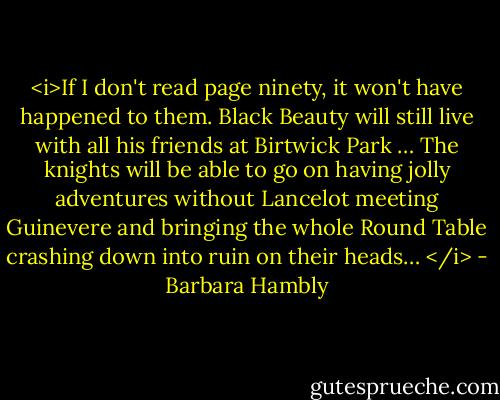 <i>If I don't read page ninety, it won't have happened to them. Black Beauty will still live with all his friends at Birtwick Park … The knights will be able to go on having jolly adventures without Lancelot meeting Guinevere and bringing the whole Round Table crashing down into ruin on their heads… </i> - Barbara Hambly