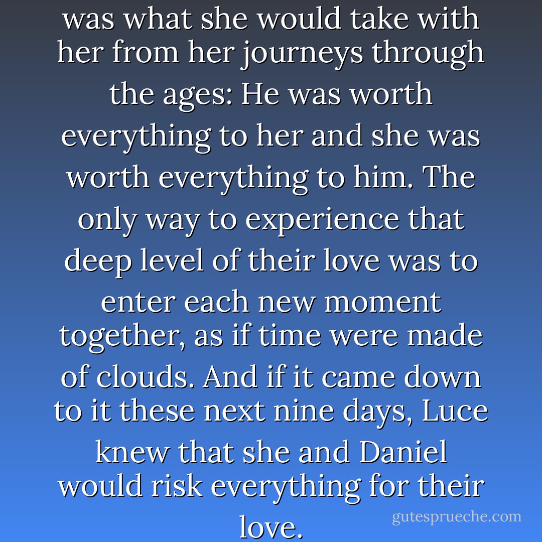 The best part was now. That was what she would take with her from her journeys through the ages: He was worth everything to her and she was worth everything to him. The only way to experience that deep level of their love was to enter each new moment together, as if time were made of clouds. And if it came down to it these next nine days, Luce knew that she and Daniel would risk everything for their love. - Lauren Kate