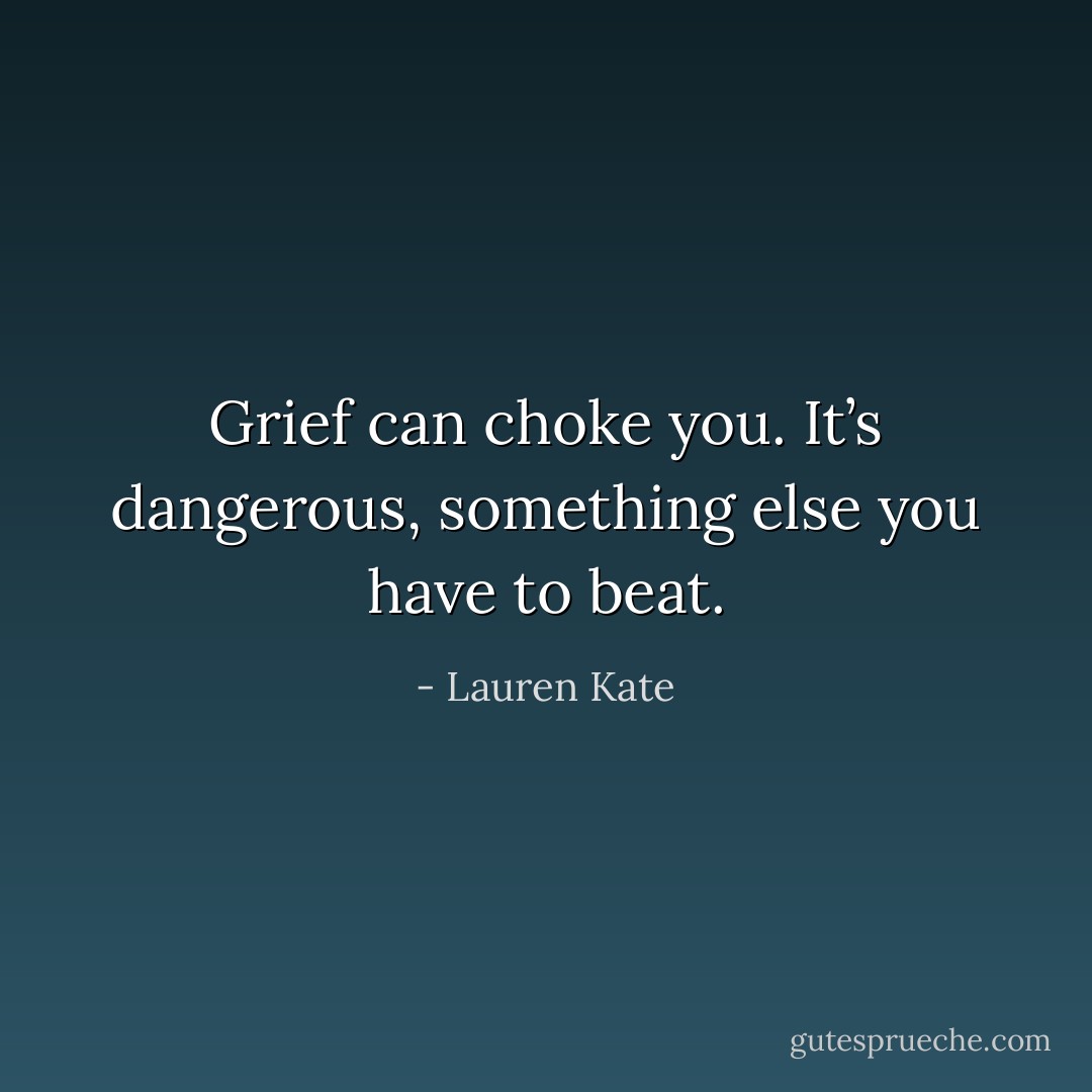 Grief can choke you. It’s dangerous, something else you have to beat. - Lauren Kate