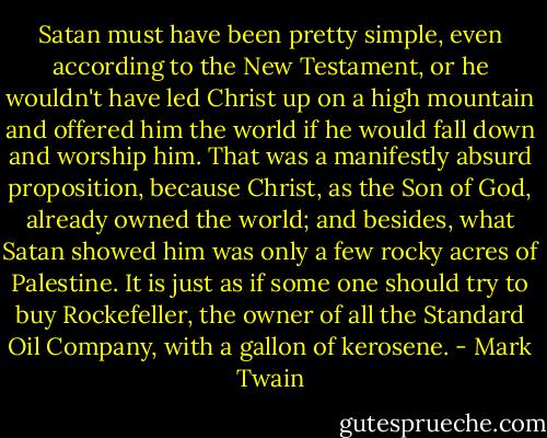 Satan must have been pretty simple, even according to the New Testament, or he wouldn't have led Christ up on a high mountain and offered him the world if he would fall down and worship him. That was a manifestly absurd proposition, because Christ, as the Son of God, already owned the world; and besides, what Satan showed him was only a few rocky acres of Palestine. It is just as if some one should try to buy Rockefeller, the owner of all the Standard Oil Company, with a gallon of kerosene. - Mark Twain