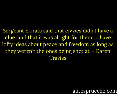 Sergeant Skirata said that civvies didn't have a clue, and that it was alright for them to have lofty ideas about peace and freedom as long as they weren't the ones being shot at. - Karen Traviss