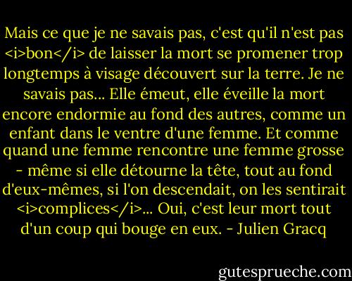 Mais ce que je ne savais pas, c'est qu'il n'est pas <i>bon</i> de laisser la mort se promener trop longtemps à visage découvert sur la terre. Je ne savais pas... Elle émeut, elle éveille la mort encore endormie au fond des autres, comme un enfant dans le ventre d'une femme. Et comme quand une femme rencontre une femme grosse - même si elle détourne la tête, tout au fond d'eux-mêmes, si l'on descendait, on les sentirait <i>complices</i>... Oui, c'est leur mort tout d'un coup qui bouge en eux. - Julien Gracq
