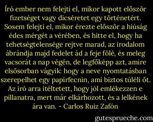 Író ember nem felejti el, mikor kapott először fizetséget vagy dicséretet egy történetért. Sosem felejti el, mikor érezte először a hiúság édes mérgét a vérében, és hitte el, hogy ha tehetségtelensége rejtve marad, az irodalom ábrándja majd fedelet ád a feje fölé, és meleg vacsorát a nap végén, de legfőképp azt, amire elsősorban vágyik: hogy a neve nyomtatásban szerepelhet egy papírfecnin, ami biztos túléli őt. Az író arra ítéltetett, hogy jól emlékezzen e pillanatra, mert már elkárhozott, és a lelkének ára van. - Carlos Ruiz Zafón