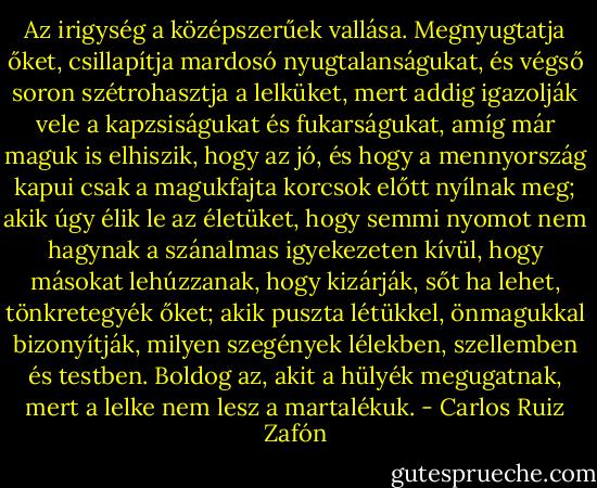 Az irigység a középszerűek vallása. Megnyugtatja őket, csillapítja mardosó nyugtalanságukat, és végső soron szétrohasztja a lelküket, mert addig igazolják vele a kapzsiságukat és fukarságukat, amíg már maguk is elhiszik, hogy az jó, és hogy a mennyország kapui csak a magukfajta korcsok előtt nyílnak meg; akik úgy élik le az életüket, hogy semmi nyomot nem hagynak a szánalmas igyekezeten kívül, hogy másokat lehúzzanak, hogy kizárják, sőt ha lehet, tönkretegyék őket; akik puszta létükkel, önmagukkal bizonyítják, milyen szegények lélekben, szellemben és testben. Boldog az, akit a hülyék megugatnak, mert a lelke nem lesz a martalékuk. - Carlos Ruiz Zafón