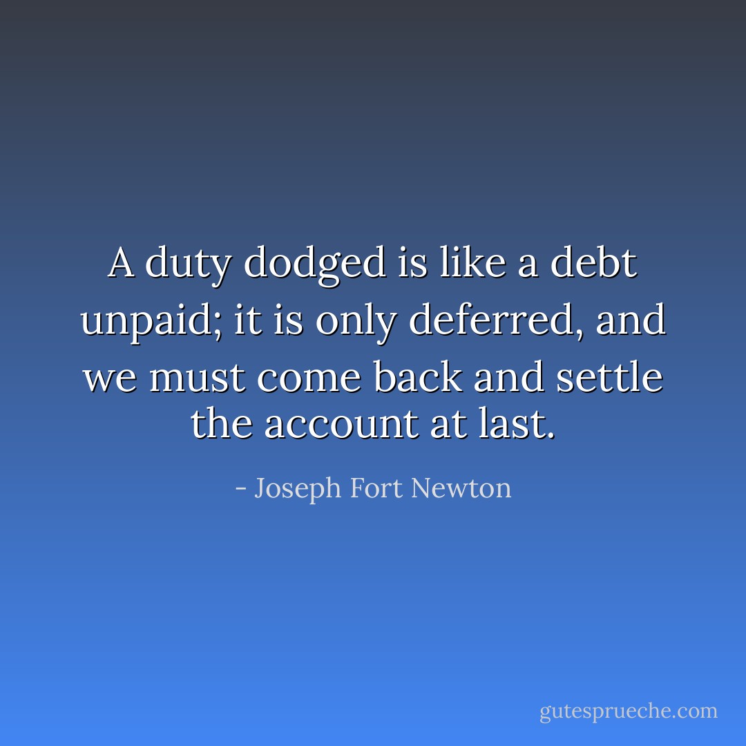 A duty dodged is like a debt unpaid; it is only deferred, and we must come back and settle the account at last. - Joseph Fort Newton