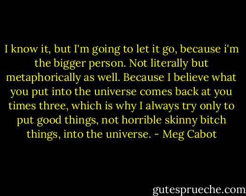 I know it, but I'm going to let it go, because i'm the bigger person. Not literally but metaphorically as well. Because I believe what you put into the universe comes back at you times three, which is why I always try only to put good things, not horrible skinny bitch things, into the universe. - Meg Cabot