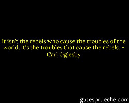 It isn't the rebels who cause the troubles of the world, it's the troubles that cause the rebels. - Carl Oglesby