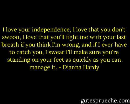 I love your independence, I love that you don't swoon, I love that you'll fight me with your last breath if you think I'm wrong, and if I ever have to catch you, I swear I'll make sure you're standing on your feet as quickly as you can manage it. - Dianna Hardy